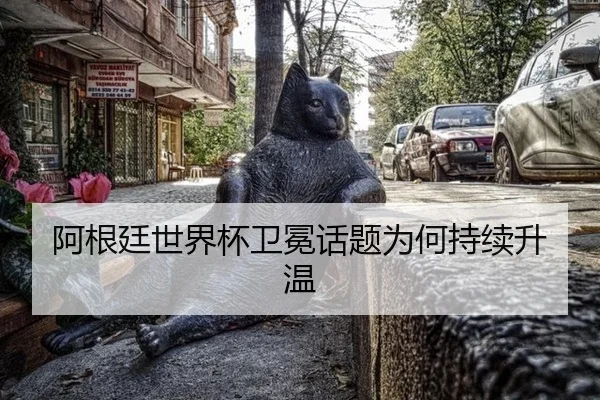 阿根廷世界杯卫冕话题为何持续升温